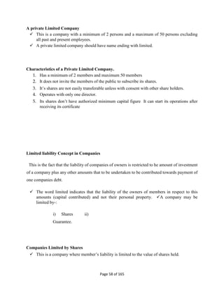Page 58 of 165
A private Limited Company
 This is a company with a minimum of 2 persons and a maximum of 50 persons excluding
all past and present employees.
 A private limited company should have name ending with limited.
Characteristics of a Private Limited Company.
1. Has a minimum of 2 members and maximum 50 members
2. It does not invite the members of the public to subscribe its shares.
3. It’s shares are not easily transferable unless with consent with other share holders.
4. Operates with only one director.
5. Its shares don’t have authorized minimum capital figure It can start its operations after
receiving its certificate
Limited liability Concept in Companies
This is the fact that the liability of companies of owners is restricted to he amount of investment
of a company plus any other amounts that to be undertaken to be contributed towards payment of
one companies debt.
 The word limited indicates that the liability of the owners of members in respect to this
amounts (capital contributed) and not their personal property. A company may be
limited by-:
i) Shares ii)
Guarantee.
Companies Limited by Shares
 This is a company where member’s liability is limited to the value of shares held.
 