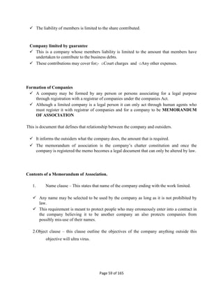 Page 59 of 165
 The liability of members is limited to the share contributed.
Company limited by guarantee
 This is a company whose members liability is limited to the amount that members have
undertaken to contribute to the business debts.
 These contributions may cover for;- oCourt charges and oAny other expenses.
Formation of Companies
 A company may be formed by any person or persons associating for a legal purpose
through registration with a registrar of companies under the companies Act.
 Although a limited company is a legal person it can only act through human agents who
must register it with registrar of companies and for a company to be MEMORANDUM
OF ASSOCIATION
This is document that defines that relationship between the company and outsiders.
 It informs the outsiders what the company does, the amount that is required.
 The memorandum of association is the company’s chatter constitution and once the
company is registered the memo becomes a legal document that can only be altered by law.
Contents of a Memorandum of Association.
1. Name clause – This states that name of the company ending with the work limited.
 Any name may be selected to be used by the company as long as it is not prohibited by
law.
 This requirement is meant to protect people who may erroneously enter into a contract in
the company believing it to be another company an also protects companies from
possibly mis-use of their names.
2.Object clause – this clause outline the objectives of the company anything outside this
objective will ultra virus.
 