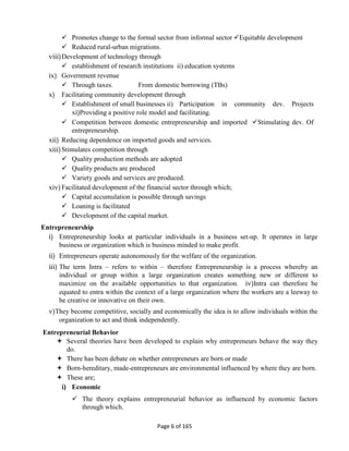 Page 6 of 165
 Promotes change to the formal sector from informal sector Equitable development
 Reduced rural-urban migrations.
viii)Development of technology through
 establishment of research institutions ii) education systems
ix) Government revenue
 Through taxes. From domestic borrowing (TBs)
x) Facilitating community development through
 Establishment of small businesses ii) Participation in community dev. Projects
xi)Providing a positive role model and facilitating.
 Competition between domestic entrepreneurship and imported Stimulating dev. Of
entrepreneurship.
xii) Reducing dependence on imported goods and services.
xiii)Stimulates competition through
 Quality production methods are adopted
 Quality products are produced
 Variety goods and services are produced.
xiv)Facilitated development of the financial sector through which;
 Capital accumulation is possible through savings
 Loaning is facilitated
 Development of the capital market.
Entrepreneurship
i) Entrepreneurship looks at particular individuals in a business set-up. It operates in large
business or organization which is business minded to make profit.
ii) Entrepreneurs operate autonomously for the welfare of the organization.
iii) The term Intra – refers to within – therefore Entrepreneurship is a process whereby an
individual or group within a large organization creates something new or different to
maximize on the available opportunities to that organization. iv)Intra can therefore be
equated to entra within the context of a large organization where the workers are a leeway to
be creative or innovative on their own.
v)They become competitive, socially and economically the idea is to allow individuals within the
organization to act and think independently.
Entrepreneurial Behavior
 Several theories have been developed to explain why entrepreneurs behave the way they
do.
 There has been debate on whether entrepreneurs are born or made
 Born-hereditary, made-entrepreneurs are environmental influenced by where they are born.
 These are;
i) Economic
 The theory explains entrepreneurial behavior as influenced by economic factors
through which.
 
