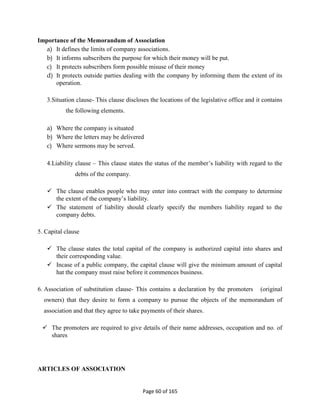 Page 60 of 165
Importance of the Memorandum of Association
a) It defines the limits of company associations.
b) It informs subscribers the purpose for which their money will be put.
c) It protects subscribers form possible misuse of their money
d) It protects outside parties dealing with the company by informing them the extent of its
operation.
3.Situation clause- This clause discloses the locations of the legislative office and it contains
the following elements.
a) Where the company is situated
b) Where the letters may be delivered
c) Where sermons may be served.
4.Liability clause – This clause states the status of the member’s liability with regard to the
debts of the company.
 The clause enables people who may enter into contract with the company to determine
the extent of the company’s liability.
 The statement of liability should clearly specify the members liability regard to the
company debts.
5. Capital clause
 The clause states the total capital of the company is authorized capital into shares and
their corresponding value.
 Incase of a public company, the capital clause will give the minimum amount of capital
hat the company must raise before it commences business.
6. Association of substitution clause- This contains a declaration by the promoters (original
owners) that they desire to form a company to pursue the objects of the memorandum of
association and that they agree to take payments of their shares.
 The promoters are required to give details of their name addresses, occupation and no. of
shares
ARTICLES OF ASSOCIATION
 