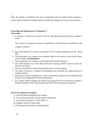 
63
Once the registrar is satisfied by the above requirements then the public limited company is
issued with the certificate of trading which will enable the company to commerce its operations.
Ownership and Management of Companies i)
Ownership
 A company is owned by any person who has subscribed and purchased that company’s
shares.
The owners of a company are known as shareholders and their names are entered into the
company’s registrar.
 Each share holder has a claim in the property of the company proportional to the shares
held.
 The shareholders of a company have unlimited rights to the transfer or sale of their shares
in the company. ii) Management
 The management of a company is in the hands of the board of directors.
 The initial directors stay in the office till the first meeting (AGM) is held at which new
directors are elected.
 The size of the board is usually determined by the size of the company.
 The board of directors is charged of formulating and overseeing the implementation of
company policies.
 The board is normally supported by a terms of profession employed to the responsible for
the day to day management of various departments.
 For a public limited company, the directors are required by law to present the company’s
financial statement at the AGM meetings and filled with the registrar of companies.
Sources of Capital of a Company
a) From the public through the sale of shares
b) From commercial banks ad other financial institutions
c) government institutions i.e. KIT, ICDC e.t.c
d) Suppliers inform of trade credits.
e) The business itself inform of retained profits
 