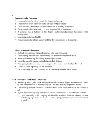 
65
Advantages of a Company
1. More capital can be raised since it has large membership
2. The company offers better collateral for loans to be advanced.
3. Limited liability secures private property incase of inability to pay debts.
4. The companies have continuity i.e. have perpetual life or succession.
5. A company has a liability to hire highly qualified professionals facilitating better
management
6. Shares are easily transferable.
7. The companies have legal identity and therefore no conflicts to its members.
Disadvantages of a Company
1. Difficult to form since it is costly and has long legal procedures
2. The company has restricted operations by the memorandum of association
3. Slow decision making due to long approval procedures
4. Limited ownership caused by land of control of the firm
5. The agency burden may cause mismanagement when especially the board is weak.
6. Double taxation especially of the dividends
7. Lack of secrecy since the company has to publish its financial status annually.
Main Features of Joint Stock Companies
 As already noted a joint stock company is an association of people who contribute capital
to form common stock in order to carry on a business activity for product motive.
 The company formed comprises- corporate status and is registered under the company’s
act.
 A joint stock company may be public or private company and its main features include;
a) Legal personality – the company has identities separates from that of other persons
contributing capital and can therefore hold property, contract in its own name sue and
be sued.
 