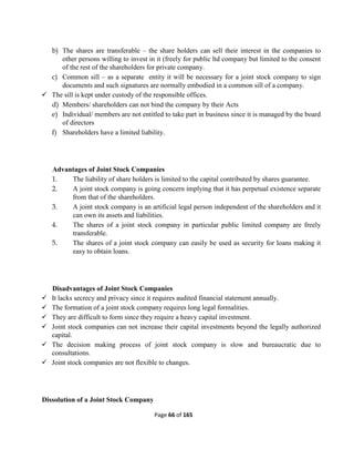 Page 66 of 165
b) The shares are transferable – the share holders can sell their interest in the companies to
other persons willing to invest in it (freely for public ltd company but limited to the consent
of the rest of the shareholders for private company.
c) Common sill – as a separate entity it will be necessary for a joint stock company to sign
documents and such signatures are normally embodied in a common sill of a company.
 The sill is kept under custody of the responsible offices.
d) Members/ shareholders can not bind the company by their Acts
e) Individual/ members are not entitled to take part in business since it is managed by the board
of directors
f) Shareholders have a limited liability.
Advantages of Joint Stock Companies
1. The liability of share holders is limited to the capital contributed by shares guarantee.
2. A joint stock company is going concern implying that it has perpetual existence separate
from that of the shareholders.
3. A joint stock company is an artificial legal person independent of the shareholders and it
can own its assets and liabilities.
4. The shares of a joint stock company in particular public limited company are freely
transferable.
5. The shares of a joint stock company can easily be used as security for loans making it
easy to obtain loans.
Disadvantages of Joint Stock Companies
 It lacks secrecy and privacy since it requires audited financial statement annually.
 The formation of a joint stock company requires long legal formalities.
 They are difficult to form since they require a heavy capital investment.
 Joint stock companies can not increase their capital investments beyond the legally authorized
capital.
 The decision making process of joint stock company is slow and bureaucratic due to
consultations.
 Joint stock companies are not flexible to changes.
Dissolution of a Joint Stock Company
 