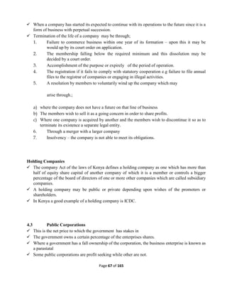 Page 67 of 165
 When a company has started its expected to continue with its operations to the future since it is a
form of business with perpetual succession.
 Termination of the life of a company may be through;
1. Failure to commerce business within one year of its formation – upon this it may be
would up by its court order on application.
2. The membership falling below the required minimum and this dissolution may be
decided by a court order.
3. Accomplishment of the purpose or expirely of the period of operation.
4. The registration if it fails to comply with statutory cooperation e.g failure to file annual
files to the registrar of companies or engaging in illegal activities.
5. A resolution by members to voluntarily wind up the company which may
arise through.;
a) where the company does not have a future on that line of business
b) The members wish to sell it as a going concern in order to share profits.
c) Where one company is acquired by another and the members wish to discontinue it so as to
terminate its existence a separate legal entity.
6. Through a merger with a larger company
7. Insolvency – the company is not able to meet its obligations.
Holding Companies
 The company Act of the laws of Kenya defines a holding company as one which has more than
half of equity share capital of another company of which it is a member or controls a bigger
percentage of the board of directors of one or more other companies which are called subsidiary
companies.
 A holding company may be public or private depending upon wishes of the promoters or
shareholders.
 In Kenya a good example of a holding company is ICDC.
4.3 Public Corporations
 This is the net price to which the government has stakes in
 The government owns a certain percentage of the enterprises shares.
 Where a government has a fall ownership of the corporation, the business enterprise is known as
a parastatal
 Some public corporations are profit seeking while other are not.
 