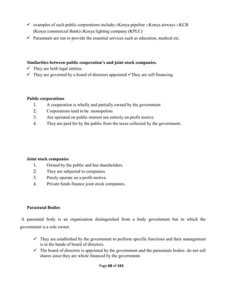 Page 68 of 165
 examples of such public corporations include;oKenya pipeline oKenya airways oKCB
(Kenya commercial Bank)oKenya lighting company (KPLC)
 Parastatals are run to provide the essential services such as education, medical etc.
Similarities between public cooperation’s and joint stock companies.
 They are both legal entities
 They are governed by a board of directors appointed They are self financing.
Public corporations
1. A cooperation is wholly and partially owned by the government
2. Corporations tend to be monopolists
3. Are operated on public interest not entirely on profit motive.
4. They are paid for by the public from the taxes collected by the government.
Joint stock companies
1. Owned by the public and has shareholders.
2. They are subjected to companies
3. Purely operate on a profit motive.
4. Private funds finance joint stock companies.
Parastatal Bodies
A parastatal body is an organization distinguished from a body government but in which the
government is a sole owner.
 They are established by the government to perform specific functions and their management
is in the hands of board of directors.
 The board of directors is appointed by the government and the parastatals bodies do not sell
shares since they are whole financed by the government.
 
