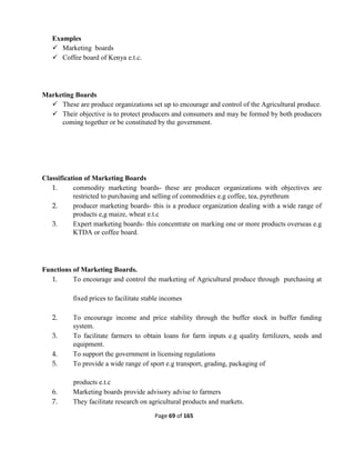Page 69 of 165
Examples
 Marketing boards
 Coffee board of Kenya e.t.c.
Marketing Boards
 These are produce organizations set up to encourage and control of the Agricultural produce.
 Their objective is to protect producers and consumers and may be formed by both producers
coming together or be constituted by the government.
Classification of Marketing Boards
1. commodity marketing boards- these are producer organizations with objectives are
restricted to purchasing and selling of commodities e.g coffee, tea, pyrethrum
2. producer marketing boards- this is a produce organization dealing with a wide range of
products e,g maize, wheat e.t.c
3. Expert marketing boards- this concentrate on marking one or more products overseas e.g
KTDA or coffee board.
Functions of Marketing Boards.
1. To encourage and control the marketing of Agricultural produce through purchasing at
fixed prices to facilitate stable incomes
2. To encourage income and price stability through the buffer stock in buffer funding
system.
3. To facilitate farmers to obtain loans for farm inputs e.g quality fertilizers, seeds and
equipment.
4. To support the government in licensing regulations
5. To provide a wide range of sport e.g transport, grading, packaging of
products e.t.c
6. Marketing boards provide advisory advise to farmers
7. They facilitate research on agricultural products and markets.
 