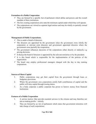 Page 70 of 165
Formation of a Public Cooperation
 They are formed by a specific Act of parliament which define and powers and the overall
mandate of there institutions.
 The law creating corporations also state the minimum capital under which they will operate.
 The corporations are viewed as separate legal entities and may be wholly or partially owned
by the government.
Management of Public Corporations.
 This is under a board of directors.
 The directors are appointed by the government when the government owns wholly the
corporation or relevant joint directors and government appointed directors where the
government owns partially the cooperation.
 The government influences decisions of the corporations either directly or indirectly e.g
pricing decisions.
 In Kenya the board of directors is appointed by the relevant ministries or by the president.
 It is this board which is responsible for the implementation of the policies of the
organization.
 The board may employ professional managers charged with the day to day running
corporations.
Sources of Share Capital
1. Public corporations may get their capital from the government through loans or
budgetary provisions.
2. Where the government own corporations jointly both contributions of capital and the
public will raise capital through issuing shares.
3. As a body corporate a public corporate has power to borrow money from financial
institutions.
Features of a Public Corporation
1. A service motive- they provide essential services to the citizens and may therefore not
aim at making profits – entirely.
2. They are formed by an Act of parliament which states that government ministries will
take charge of such corporations.
 
