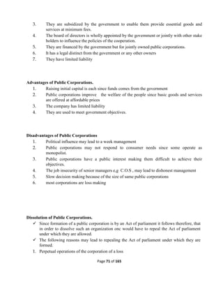 Page 71 of 165
3. They are subsidized by the government to enable them provide essential goods and
services at minimum fees.
4. The board of directors is wholly appointed by the government or jointly with other stake
holders to influence the policies of the cooperation.
5. They are financed by the government but for jointly owned public corporations.
6. It has a legal distinct from the government or any other owners
7. They have limited liability
Advantages of Public Corporations.
1. Raising initial capital is each since funds comes from the government
2. Public corporations improve the welfare of the people since basic goods and services
are offered at affordable prices
3. The company has limited liability
4. They are used to meet government objectives.
Disadvantages of Public Corporations
1. Political influence may lead to a week management
2. Public corporations may not respond to consumer needs since some operate as
monopolist.
3. Public corporations have a public interest making them difficult to achieve their
objectives.
4. The job insecurity of senior managers e,g C.O.S , may lead to dishonest management
5. Slow decision making because of the size of same public corporations
6. most corporations are loss making
Dissolution of Public Corporations.
 Since formation of a public corporation is by an Act of parliament it follows therefore, that
in order to dissolve such an organization onc would have to repeal the Act of parliament
under which they are allowed.
 The following reasons may lead to repealing the Act of parliament under which they are
formed.
1. Perpetual operations of the corporation of a loss
 