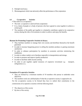 Page 72 of 165
2. Outright insolvency.
3. Mismanagement which mat adversely affect the performance of the corporation
4.4 Co-operative Societies
This refers to a co-operative.
 The term co-operative is derived from cooperation
 It is a body of people or a body of persons who have agreed to come together to achieve a
certain goal.
 The members of the public get together to voluntarily contributes capital to he corporative
society sharing the risks of investments in order to achieve and enjoy the benefits.
Reasons for Promoting Cooperative Societies in Kenya.
 They facilitate members to manage their own society and distribute themselves the benefit
generated.
 In order to increase bargaining power in selling the members produce or gaining maximum
satisfaction.
 In order to enhance participation by members in economic activities minimizing the
middlemen.
 In order to reduce market cost of produce especially in transportation and storage.
 In order to promote and improve quality production
 In order to facilitate stable income earning
 In order to put together capital resources of expensive investment e.g transport,
refrigeration e.t.c.
Formation of Co-operative Societies
 They are formed by a minimum number of 10 members who pursue to undertake some
objectives
 The members work out a defined plan of what the co-operative society is supposed to do.
For the co-operative society to be formed they have to submit their constitution to the
commissions of co-operative societies with the following detail.
 The objectives of the society
 By-laws of the society
 