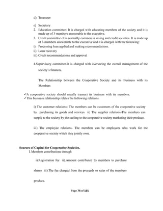 Page 74 of 165
d) Treasurer
e) Secretary
2. Education committee- It is charged with educating members of the society and it is
made up of 3-members answerable to the executive.
3. Credit committee- It is normally common in saving and credit societies. It is made up
of 3-members answerable to the executive and it is charged with the following:
i) Processing loan applied and making recommendations.
ii) Loan recovery
iii) Credit recommendations and approval
4.Supervisory committee-It is charged with overseeing the overall management of the
society’s finances.
The Relationship between the Cooperative Society and its Business with its
Members
A cooperative society should usually transact its business with its members.
This business relationship relates the following relations.
i) The customer relations- The members can be customers of the cooperative society
by purchasing its goods and services ii) The supplier relations-The members can
supply to the society by the seeling to the cooperative society marketing their produce.
iii) The employee relations- The members can be employees who work for the
cooperative society which they jointly own.
Sources of Capital for Cooperative Societies.
1.Members contributions through
i).Registration fee ii).Amount contributed by members to purchase
shares iii).The fee charged from the proceeds or sales of the members
produce.
 