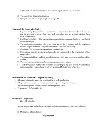 Page 75 of 165
iv).Interest earned on money loaned out or firm inputs advanced to members.
2. The loans from financial institutions.
3. Plough backs or financing through retained profits.
Features of the Cooperative Society
1. Separate entity- Registration of a cooperative society makes it separate from its owners
and the cooperative society has rights and obligations that are separate distinct from
those of its owners.
2. Liability-The liability of its members is restricted to the amounts they have contributed
in terms of capital.
3. The minimum membership of a cooperative society is 10 persons and the maximum
number is specified since it depends on the share capital of the society.
4. Continuity-The cooperative society has a perpetual life.
5. Cooperative societies are governed using by-laws contained in the constitution of the
cooperatives.
6. The share capital is divided into units both persons who want to become members of the
society.
7. The cooperative society is run by management committee elected
8. The distribution of profits to the members is according to the level of activity carried out
among members-High volume of activity command high portions of profits.
Essentials for the Success of a Cooperative Society.
1. Adequate volumes to secure the benefits of large scale production.
2. Adequate finance to fund operations construction purchasing of equipments.
3. A sound management team with effective entrepreneur skills.
4. Existence of a definite objective
Principles of Cooperatives
1. Open Membership
Membership is open and voluntary without artificial restriction imposed on membership
2. Democratic administration.
 