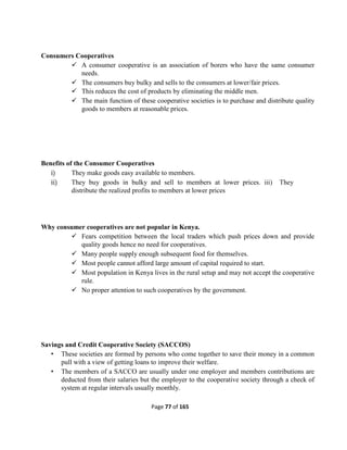 Page 77 of 165
Consumers Cooperatives
 A consumer cooperative is an association of borers who have the same consumer
needs.
 The consumers buy bulky and sells to the consumers at lower/fair prices.
 This reduces the cost of products by eliminating the middle men.
 The main function of these cooperative societies is to purchase and distribute quality
goods to members at reasonable prices.
Benefits of the Consumer Cooperatives
i) They make goods easy available to members.
ii) They buy goods in bulky and sell to members at lower prices. iii) They
distribute the realized profits to members at lower prices
Why consumer cooperatives are not popular in Kenya.
 Fears competition between the local traders which push prices down and provide
quality goods hence no need for cooperatives.
 Many people supply enough subsequent food for themselves.
 Most people cannot afford large amount of capital required to start.
 Most population in Kenya lives in the rural setup and may not accept the cooperative
rule.
 No proper attention to such cooperatives by the government.
Savings and Credit Cooperative Society (SACCOS)
• These societies are formed by persons who come together to save their money in a common
pull with a view of getting loans to improve their welfare.
• The members of a SACCO are usually under one employer and members contributions are
deducted from their salaries but the employer to the cooperative society through a check of
system at regular intervals usually monthly.
 