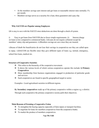 Page 78 of 165
• At the members savings earn interest and get loans at reasonable interest rates normally 1%
per month.
• Members savings serves as a security for a loan, three guarantors and a pay slip.
Why SACCOS are Popular among Employees
i)It is easy to save with the SACCO since deductions are done through a check of system.
i) Easy to get loans from SACCOS due to fewer simple requirements. ii) Interest charge
on loans is low compared to commercial banks. iii)Loans do not require collateral except far
members’ salary slip and guarantors. iv)Members savings are save since they are insured.
v)Incase of death the beneficiaries do not lose their savings in cooperatives nor they are called upon
to repay. vi)SACCOS are flexible since they give different types of loans e.g. normal, emergency,
school fees loans, medical etc.
Structure of Cooperative Societies
 This refers to the hierarchy of the cooperative movement.
 It shows the various levels of which various cooperatives operate this include: i) Primary
Cooperatives
 Draw membership from business organizations engaged in production of particular goods
and services.
 Such cooperatives are found in specific geographical turgid or sector.
Examples:- Local agricultural societies in different regions.
ii). Secondary cooperatives made up of the primary cooperative within a region e.g. a district.
Through such cooperative the primary cooperative society pulls their objectives.
Main Reasons of Forming a Cooperative Union
 To strengthen the buying capacity especially of farm inputs or transport facilities.
 To negotiate for loans for members cooperatives from the cooperative banks.
 To market the produce of members cooperatives.
 