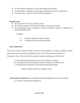 Page 79 of 165
 To help members cooperatives with the processing of their produce.
 To help member’s cooperatives with storage, administrative services, accounting etc.
 To educate, advice, train, the staff of members cooperatives.
National Union.
 This is the union of various cooperative unions.
 The national cooperatives form umbrella bodies of cooperatives formed.
 The membership of such a cooperative comprises cooperative societies or operating in a
particular production line.
Examples:-
a) The Kenya Planters Cooperative Union.
b) The Kenya Union of Savings and Credit.
Apex Cooperatives.
These are the overall cooperative bodies to which all other cooperatives i.e primary, cooperative unions
and national union are carried. An example in Kenya is is the Kenya National Federation of
Cooperatives Union. They are formed to promote cooperative performance with the aim of:-
a) Providing information about the activities of cooperative in Kenya.
b) Providing education and training for member cooperative for efficient and
c) Represent Kenya cooperatives both regionally and internationally.
Another example is the Kenya cooperative bank.
iii)International cooperatives:Are composed of national cooperatives from various countries
e.g. The Kenya Federation of Cooperatives
 