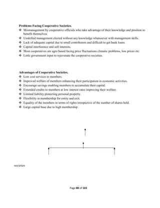 Page 80 of 165
Problems Facing Cooperative Societies.
 Mismanagement by cooperative officials who take advantage of their knowledge and position to
benefit themselves.
 Unskilled management elected without any knowledge whatsoever with management skills.
 Lack of adequate capital due to small contributors and difficult to get bank loans.
 Capital interference and self interests.
 Most cooperatives are agro based facing price fluctuations climatic problems, low prices etc.
 Little government input to rejuvenate the cooperative societies.
Advantages of Cooperative Societies.
 Low cost services to members.
 Improved welfare of members enhancing their participation in economic activities.
 Encourage savings enabling members to accumulate their capital.
 Extended credits to members at low interest rates improving their welfare.
 Limited liability protecting personal property.
 Flexibility in membership for entity and exit.
 Equality of the members in terms of rights irrespective of the number of shares held.
 Large capital base due to high membership.
societies
 