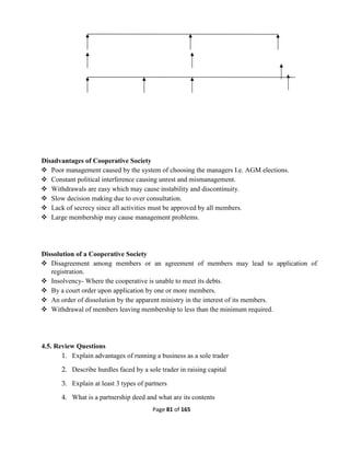 Page 81 of 165
Disadvantages of Cooperative Society
 Poor management caused by the system of choosing the managers I.e. AGM elections.
 Constant political interference causing unrest and mismanagement.
 Withdrawals are easy which may cause instability and discontinuity.
 Slow decision making due to over consultation.
 Lack of secrecy since all activities must be approved by all members.
 Large membership may cause management problems.
Dissolution of a Cooperative Society
 Disagreement among members or an agreement of members may lead to application of
registration.
 Insolvency- Where the cooperative is unable to meet its debts.
 By a court order upon application by one or more members.
 An order of dissolution by the apparent ministry in the interest of its members.
 Withdrawal of members leaving membership to less than the minimum required.
4.5. Review Questions
1. Explain advantages of running a business as a sole trader
2. Describe hurdles faced by a sole trader in raising capital
3. Explain at least 3 types of partners
4. What is a partnership deed and what are its contents
 