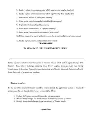 Page 82 of 165
5. Briefly explain circumstances under which a partnership may be dissolved
6. Briefly explain circumstances under which a partnership deed may be ideal
7. Describe the process of setting up a company
8. What are the main features of a limited liability company?
9. Explain the features of a public company
10. What are the characteristics of a private company?
11. What are the contents of memorandum of association?
12. Define cooperative society and state reasons for formation of cooperative movement
13. Briefly explain principles of cooperative movement
CHAPTER FIVE
5.0 RESOURCE NEEDS FOR ENTREPRENEURSHIP
In this lecture we shall discuss the sources of business finance which include equity finance, debt
finance – loan, bills of exchange. ,factoring ,trade debtors ,accrued expenses ,credit card buying
(plastic money) ,debenture finance, invoice discounting (confidential factoring) ,factoring ,sale and
lease –back ,sale of an asset, and purchase.
General objectives
By the end of the course the learner should be able to identify the appropriate sources of funding for
entrepreneurship. At the end of this lecture you should be able to:
1. Explain the Various sources of finance for entrepreneurship
2. Discuss the advantages and disadvantages of the various sources of finance
3. Identify factors that influence the various sources of finance sought
 