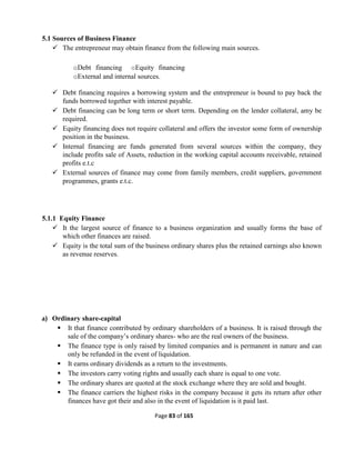 Page 83 of 165
5.1 Sources of Business Finance
 The entrepreneur may obtain finance from the following main sources.
oDebt financing oEquity financing
oExternal and internal sources.
 Debt financing requires a borrowing system and the entrepreneur is bound to pay back the
funds borrowed together with interest payable.
 Debt financing can be long term or short term. Depending on the lender collateral, amy be
required.
 Equity financing does not require collateral and offers the investor some form of ownership
position in the business.
 Internal financing are funds generated from several sources within the company, they
include profits sale of Assets, reduction in the working capital accounts receivable, retained
profits e.t.c
 External sources of finance may come from family members, credit suppliers, government
programmes, grants e.t.c.
5.1.1 Equity Finance
 It the largest source of finance to a business organization and usually forms the base of
which other finances are raised.
 Equity is the total sum of the business ordinary shares plus the retained earnings also known
as revenue reserves.
a) Ordinary share-capital
 It that finance contributed by ordinary shareholders of a business. It is raised through the
sale of the company’s ordinary shares- who are the real owners of the business.
 The finance type is only raised by limited companies and is permanent in nature and can
only be refunded in the event of liquidation.
 It earns ordinary dividends as a return to the investments.
 The investors carry voting rights and usually each share is equal to one vote.
 The ordinary shares are quoted at the stock exchange where they are sold and bought.
 The finance carriers the highest risks in the company because it gets its return after other
finances have got their and also in the event of liquidation is it paid last.
 