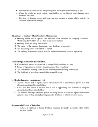 Page 84 of 165
 The ordinary dividends are not a legal obligation on the part of the company to pay.
 Where the profits are good ordinary shareholders get the highest return because their
dividends are varied.
 This type of finance grows with time and this growth is equity which basically is
facilitated by retention earnings.
Advantages of Ordinary Share Capital to Shareholders
 Ordinary shares have a right to vote and their votes influence the company’s activities.
Ordinary shareholders can use their shares to secure loan.
 Ordinary shares are easily transferable.
 The owners of the ordinary shareholders earn dividends in perpetuity.
 The fluctuating nature of dividends is earned.
 The ordinary shareholders benefit from the residual claim in the event of liquidation.
Disadvantages of Ordinary Shareholders.
 Carry variable returns in case of low or non-profit dividends are not paid..
 Incase of liquidation an ordinary shareholder may lose everything.
 The sale of more ordinary shares dilutes ownership of the existing shareholders.
 The dividends of an ordinary shareholder are double taxed.
b) Retained earnings (revenue reserves)
 This is a source part of equity finance which arises out of undistributed profits over and
above dividends paid to shareholders
 It is a cost free source of finance and its cost is opportunity cost in terms of foregone
dividends to ordinary shareholders.
 The retained earnings constitute growth in equity which is a cost of equity because the
company may declare retained earnings as extra dividends or inform of bonus issues.
Arguments in Favour of Retention
1 Acts as a stabilizer to future dividends (ordinary dividends) especially when profits
perform poorly.
 