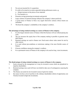 Page 85 of 165
2 No cost are incurred for it’s acquisition
3 It is able to be raised at no notice especially during unforeseen events e,.g
a. Abrupt increases in the prices of raw materials
b. Fire hazards e.t.c
4 Promotes savings promoting investments and growth.
5 Large volumes of retained earnings influence the company’s shares positively.
6 A good source of finance to those very urgent short-term ventures whose returns are
immediate
7 The boost the company’s creditability to the company’s creditors.
The advantages of using retained earnings as a source of finance to the company.
1. It is the largest internal source of finance which the business will use without paying any
costs.
2. The use increases the equity base of the company making it possible to generate more
debt finance.
3. Retained earnings are used to finance new fixed assets whose value cannot be met by
other sources
4. It is used without pre-conditions or restrictions making it the most flexible source of
finance.
5. It boosts confidence among the company’s creditors
6. It is a permanent source of finance to the company to be used on long –term investments.
The disadvantages of using retained earnings as a source of finance to the company.
1. Easily misused by the management as it may be invested in areas which are prejudicial to
majority shareholders.
2. Retained earnings once used will leave not shield to take care of contingencies exposing the
company.
3. The finance can easily be mis-invested in areas of quite low returns.
4. the source involves a lot of sacrifice to the ordinary shareholders inform of opportunity cost
5.Easily invested in high risk investments.
Notes
 