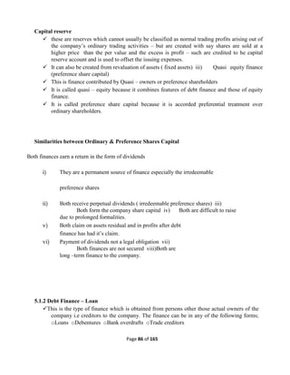 Page 86 of 165
Capital reserve
 these are reserves which cannot usually be classified as normal trading profits arising out of
the company’s ordinary trading activities – but are created with say shares are sold at a
higher price than the per value and the excess is profit – such are credited to he capital
reserve account and is used to offset the issuing expenses.
 It can also be created from revaluation of assets ( fixed assets) iii) Quasi equity finance
(preference share capital)
 This is finance contributed by Quasi – owners or preference shareholders
 It is called quasi – equity because it combines features of debt finance and those of equity
finance.
 It is called preference share capital because it is accorded preferential treatment over
ordinary shareholders.
Similarities between Ordinary & Preference Shares Capital
Both finances earn a return in the form of dividends
i) They are a permanent source of finance especially the irredeemable
preference shares
ii) Both receive perpetual dividends ( irredeemable preference shares) iii)
Both form the company share capital iv) Both are difficult to raise
due to prolonged formalities.
v) Both claim on assets residual and in profits after debt
finance has had it’s claim.
vi) Payment of dividends not a legal obligation vii)
Both finances are not secured viii)Both are
long –term finance to the company.
5.1.2 Debt Finance – Loan
This is the type of finance which is obtained from persons other those actual owners of the
company i.e creditors to the company. The finance can be in any of the following forms;
oLoans oDebentures oBank overdrafts oTrade creditors
 