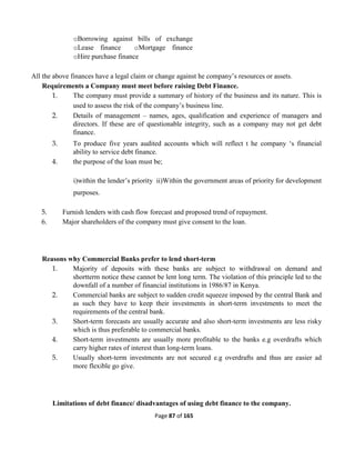 Page 87 of 165
oBorrowing against bills of exchange
oLease finance oMortgage finance
oHire purchase finance
All the above finances have a legal claim or change against he company’s resources or assets.
Requirements a Company must meet before raising Debt Finance.
1. The company must provide a summary of history of the business and its nature. This is
used to assess the risk of the company’s business line.
2. Details of management – names, ages, qualification and experience of managers and
directors. If these are of questionable integrity, such as a company may not get debt
finance.
3. To produce five years audited accounts which will reflect t he company ‘s financial
ability to service debt finance.
4. the purpose of the loan must be;
i)within the lender’s priority ii)Within the government areas of priority for development
purposes.
5. Furnish lenders with cash flow forecast and proposed trend of repayment.
6. Major shareholders of the company must give consent to the loan.
Reasons why Commercial Banks prefer to lend short-term
1. Majority of deposits with these banks are subject to withdrawal on demand and
shortterm notice these cannot be lent long term. The violation of this principle led to the
downfall of a number of financial institutions in 1986/87 in Kenya.
2. Commercial banks are subject to sudden credit squeeze imposed by the central Bank and
as such they have to keep their investments in short-term investments to meet the
requirements of the central bank.
3. Short-term forecasts are usually accurate and also short-term investments are less risky
which is thus preferable to commercial banks.
4. Short-term investments are usually more profitable to the banks e.g overdrafts which
carry higher rates of interest than long-term loans.
5. Usually short-term investments are not secured e.g overdrafts and thus are easier ad
more flexible go give.
Limitations of debt finance/ disadvantages of using debt finance to the company.
 