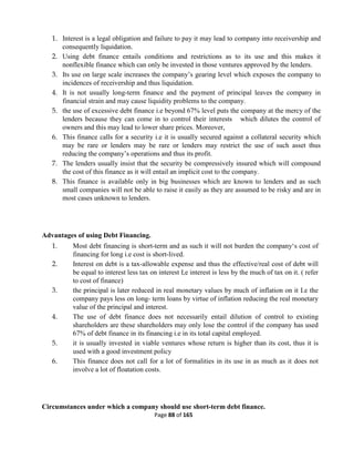 Page 88 of 165
1. Interest is a legal obligation and failure to pay it may lead to company into receivership and
consequently liquidation.
2. Using debt finance entails conditions and restrictions as to its use and this makes it
nonflexible finance which can only be invested in those ventures approved by the lenders.
3. Its use on large scale increases the company’s gearing level which exposes the company to
incidences of receivership and thus liquidation.
4. It is not usually long-term finance and the payment of principal leaves the company in
financial strain and may cause liquidity problems to the company.
5. the use of excessive debt finance i.e beyond 67% level puts the company at the mercy of the
lenders because they can come in to control their interests which dilutes the control of
owners and this may lead to lower share prices. Moreover,
6. This finance calls for a security i.e it is usually secured against a collateral security which
may be rare or lenders may be rare or lenders may restrict the use of such asset thus
reducing the company’s operations and thus its profit.
7. The lenders usually insist that the security be compressively insured which will compound
the cost of this finance as it will entail an implicit cost to the company.
8. This finance is available only in big businesses which are known to lenders and as such
small companies will not be able to raise it easily as they are assumed to be risky and are in
most cases unknown to lenders.
Advantages of using Debt Financing.
1. Most debt financing is short-term and as such it will not burden the company‘s cost of
financing for long i.e cost is short-lived.
2. Interest on debt is a tax-allowable expense and thus the effective/real cost of debt will
be equal to interest less tax on interest I,e interest is less by the much of tax on it. ( refer
to cost of finance)
3. the principal is later reduced in real monetary values by much of inflation on it I.e the
company pays less on long- term loans by virtue of inflation reducing the real monetary
value of the principal and interest.
4. The use of debt finance does not necessarily entail dilution of control to existing
shareholders are these shareholders may only lose the control if the company has used
67% of debt finance in its financing i.e in its total capital employed.
5. it is usually invested in viable ventures whose return is higher than its cost, thus it is
used with a good investment policy
6. This finance does not call for a lot of formalities in its use in as much as it does not
involve a lot of floatation costs.
Circumstances under which a company should use short-term debt finance.
 