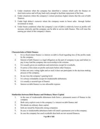 Page 89 of 165
1. Under situations when the company has identified a venture which calls for finance on
short-term notice and will pay back early enough to facilitate repayment of the loan.
2. Under situations where the company’s venture promises higher returns that the cost of debt
finances.
3. Under high debtor’s turnover where the company wants to boost sales through further
investment in stock.
4. Under boom conditions when the company’s cost of debt is relatively lower as profits will
increase relatively and the company can be able to service debt finance. This will raise the
earning per share of the company’s shares.
Characteristics of Debt Finance
1. It is a fixed return finance i.e interest on debt is fixed regarding less of the profits made
by the company.
2. Interest of debt finance is a legal obligation on the part of company to pay and failure to
pay it may lead the company into receivership in the extreme.
3. It is usually given on conditions and restrictions except for overdrafts.
4. It carries a first claim on profits and assets before other finances.
5. It does not carry voting rights and as such it does not participate in the decision making
process of the company.
6. Its use rises the company’s gearing level.
7. It is always refundable except for irredeemable debentures.
8. it is usually a secured type of finance
9. Interest on debt finance is a tax-allowable expense.
Similarities between Debt finance and Ordinary Share Capital
1. in the case of irredeemable debentures both form a permanent source of finance to the
company
2. Both carry explicit costs to the company I. e interest on debt finance and
3. Dividends on ordinary share capital.
4. both are raised by financially strong companies
5. In case or irredeemable debentures both will entail a permanent cost to the company.
6. In case the company has used overdrafts then both are not secured finances.
 