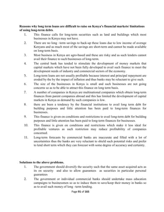 Page 91 of 165
Reasons why long term loans are difficult to raise on Kenya’s financial markets/ limitations
of using long-term debts.
1. This finance calls for long-term securities such as land and buildings which most
businesses in Kenya may not have.
2. There are no long –term savings to back-up these loans due to low income of average
Kenyans and as much most of the savings are short-term and cannot be made available
on long-term basis.
3. Most business in Kenya are agro-based and these are risky and as such lenders cannot
avail their finance to such businesses of long-term.
4. The central bank has tended to stimulate the development of money markets that
capital markets which have not been fully developed to avail such finance to meet the
development needs of industry and commercial sectors of the economy.
5. Long-term loans are not usually profitable because interest and principal repayment are
eroded by the by the impact of inflation and thus banks may be reluctant to give such.
6. The size of the businesses in Kenya is small and such businesses are not going
concerns so as to be able to attract this finance on long term basis.
7. A number of companies in Kenya are multinational companies which obtain long-term
finances from parent companies abroad and this has limited the development of capital
markets in Kenya as demand by such companies is low.
8. there are been a tendency by the financial institutions to avail long term debt for
building purposes and little attention has been paid to long-term finances for
businesses.
9. This finance is given on conditions and restrictions to avail long-term debt for building
purposes and little attention has been paid to long-term finances for businesses.
10. This finance is given on conditions and restrictions which make it less ideal for
profitable ventures as such restriction may reduce profitability of companies
concerned.
11. Long-term forecasts by commercial banks are inaccurate and filled with a lot of
uncertainties thus the banks are very reluctant to shield such potential risks and prefer
to lend short term which they can forecast with some degree of accuracy and certainty.
Solutions to the above problems.
1. The government should diversify the security such that the same asset acquired acts as
its on security and also to allow guarantees as securities in particular personal
guarantees
2. The government or individual commercial banks should undertake mass education
campaigns to businessmen so as to induce them to save/keep their money in banks so
as to avail such money of long –term lending.
 