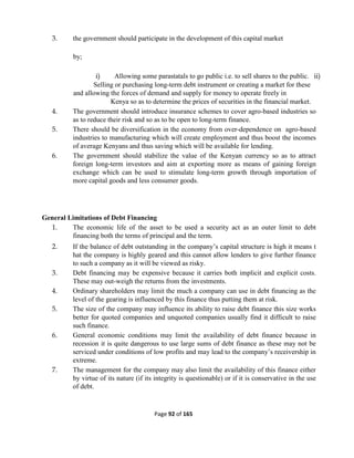 Page 92 of 165
3. the government should participate in the development of this capital market
by;
i) Allowing some parastatals to go public i.e. to sell shares to the public. ii)
Selling or purchasing long-term debt instrument or creating a market for these
and allowing the forces of demand and supply for money to operate freely in
Kenya so as to determine the prices of securities in the financial market.
4. The government should introduce insurance schemes to cover agro-based industries so
as to reduce their risk and so as to be open to long-term finance.
5. There should be diversification in the economy from over-dependence on agro-based
industries to manufacturing which will create employment and thus boost the incomes
of average Kenyans and thus saving which will be available for lending.
6. The government should stabilize the value of the Kenyan currency so as to attract
foreign long-term investors and aim at exporting more as means of gaining foreign
exchange which can be used to stimulate long-term growth through importation of
more capital goods and less consumer goods.
General Limitations of Debt Financing
1. The economic life of the asset to be used a security act as an outer limit to debt
financing both the terms of principal and the term.
2. If the balance of debt outstanding in the company’s capital structure is high it means t
hat the company is highly geared and this cannot allow lenders to give further finance
to such a company as it will be viewed as risky.
3. Debt financing may be expensive because it carries both implicit and explicit costs.
These may out-weigh the returns from the investments.
4. Ordinary shareholders may limit the much a company can use in debt financing as the
level of the gearing is influenced by this finance thus putting them at risk.
5. The size of the company may influence its ability to raise debt finance this size works
better for quoted companies and unquoted companies usually find it difficult to raise
such finance.
6. General economic conditions may limit the availability of debt finance because in
recession it is quite dangerous to use large sums of debt finance as these may not be
serviced under conditions of low profits and may lead to the company’s receivership in
extreme.
7. The management for the company may also limit the availability of this finance either
by virtue of its nature (if its integrity is questionable) or if it is conservative in the use
of debt.
 
