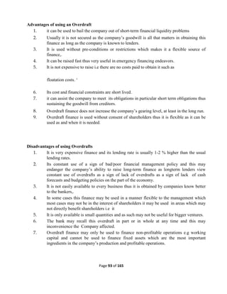 Page 93 of 165
Advantages of using an Overdraft
1. it can be used to bail the company out of short-term financial liquidity problems
2. Usually it is not secured as the company’s goodwill is all that matters in obtaining this
finance as long as the company is known to lenders.
3. It is used without pre-conditions or restrictions which makes it a flexible source of
finance,.
4. It can be raised fast thus very useful in emergency financing endeavors.
5. It is not expensive to raise i.e there are no costs paid to obtain it such as
floatation costs. ‘
6. Its cost and financial constraints are short lived.
7. it can assist the company to meet its obligations in particular short term obligations thus
sustaining the goodwill from creditors.
8. Overdraft finance does not increase the company’s gearing level, at least in the long run.
9. Overdraft finance is used without consent of shareholders thus it is flexible as it can be
used as and when it is needed.
Disadvantages of using Overdrafts
1. It is very expensive finance and its lending rate is usually 1-2 % higher than the usual
lending rates.
2. Its constant use of a sign of bad/poor financial management policy and this may
endanger the company’s ability to raise long-term finance as longterm lenders view
constant use of overdrafts as a sign of lack of overdrafts as a sign of lack of cash
forecasts and budgeting policies on the part of the economy.
3. It is not easily available to every business thus it is obtained by companies know better
to the bankers,.
4. In some cases this finance may be used in a manner flexible to the management which
most cases may not be in the interest of shareholders it may be used in areas which may
not directly benefit shareholders i.e it
5. It is only available is small quantities and as such may not be useful for bigger ventures.
6. The bank may recall this overdraft in part or in whole at any time and this may
inconvenience the Company affected.
7. Overdraft finance may only be used to finance non-profitable operations e.g working
capital and cannot be used to finance fixed assets which are the most important
ingredients in the company’s production and profitable operations.
 