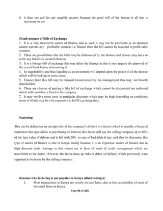 Page 95 of 165
6. it does not call for any tangible security because the good will of the drawee is all that is
necessary to use
Disadvantages of Bills of Exchange
1. It is a very short-term source of finance and as such it may not be profitable as its duration
cannot warrant any profitable ventures i.e finance from the bill cannot be invested in profit table
ventures.
2. There are possibilities that the bills may be dishonored by the drawee and drawer may have to
settle any liabilities incurred thereon.
3. It is a foreign bill of exchange this may delay the finance in that it may require the approval of
the central bank before discounting it.
4. Its negotiability and thus liquidity as an investment will depend upon the goodwill of the drawee
which will be lacking in some cases.
5. Finance from this bill may be misused (misinvested) by the management thus may not benefit
shareholders.
6. There are chances of getting a fake bill of exchange which cannot be discounted nor endorsed
which will constitute a fraud to the company.
7. It may involve some costs in particular discounts which may be high depending on conditions
some of which may be a bit expensive to fulfill e.g stamp duty.
Factoring
This can be defined as an outright sale of the company’s debtors to a factor (which is usually a financial
institution that specializes in purchasing of debtors) this factor will pay the selling company up to 80%
of the face value of debtors and is left with 20% to care of bad debts if any, and also his discounts, this
type of source of finance is rare in Kenya mostly because it is an expensive source of finance due to
high discount costs. Savings in this source are in form of costs of credit management which are
transferred to the factor. However, the factor takes up risks in debts (of default) which previously were
supposed to be borne by the selling company.
Reasons why factoring is not popular in Kenya (disadvantages)
1. Most transactions in Kenya are strictly on cash basis, due to low creditability of most of
the small firms in Kenya.
 
