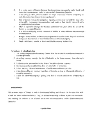 Page 96 of 165
2. It is costly source of finance because the discount rate may even be higher thank bank
rates, thus companies may prefer to use overdraft finance than factoring.
3. After selling a debtor, chances are that one might lose such a customer completely and
such this method can be used by monopolies only.
4. Sale of debtors reduces the company’s liquidity position in a way and this may not be
preferred by companies which depend on trade credit as their liability rates will not be
acceptable to trade creditors.
5. There is ignorance amongst the business community in Kenya about the use of this
facility as a source of finance.
6. It is difficult to legally enforce collection of debtors in Kenya and this may discourage
would be factors.
7. Kenya’s money market is not fully developed and as such the factor may find it difficult
to liquidate these debtors or pass the title in this asset to another party.
8. Trade credit is very popular in Kenya and this has made up for factoring.
Advantages of using Factoring
1. The selling company can obtain ready finance from the factor which can be used to solve its
liquidity problems.
2. the selling company transfers the risk of bad debts to the factor company thus reducing its
losses
3. It minimizes the burden of collecting debtors’ i.e debt collection expenses.
4. this finance can be raised fast thus does not entail a lot of formalities
5. It does not carry collateral security thus a flexible source of finance to raise.
6. it can be raised by any company regardless of its status as long as it has good debtors i.e of
reputable companies.
7. it does not affect the company’s gearing level thus no loss of control to the company by its
use.
Trade Debtors
This acts as a source of finance in such as the company holding; such debtors can discount them with
a bank and obtain immediate finance. They can be used as security for loans in particular overdrafts.
The company can continue to sell on credit and as such this source can be a semi –permanent source
of finance.
 