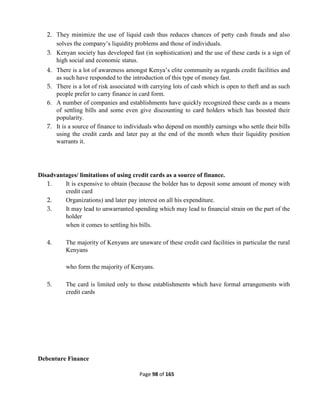 Page 98 of 165
2. They minimize the use of liquid cash thus reduces chances of petty cash frauds and also
solves the company’s liquidity problems and those of individuals.
3. Kenyan society has developed fast (in sophistication) and the use of these cards is a sign of
high social and economic status.
4. There is a lot of awareness amongst Kenya’s elite community as regards credit facilities and
as such have responded to the introduction of this type of money fast.
5. There is a lot of risk associated with carrying lots of cash which is open to theft and as such
people prefer to carry finance in card form.
6. A number of companies and establishments have quickly recognized these cards as a means
of settling bills and some even give discounting to card holders which has boosted their
popularity.
7. It is a source of finance to individuals who depend on monthly earnings who settle their bills
using the credit cards and later pay at the end of the month when their liquidity position
warrants it.
Disadvantages/ limitations of using credit cards as a source of finance.
1. It is expensive to obtain (because the bolder has to deposit some amount of money with
credit card
2. Organizations) and later pay interest on all his expenditure.
3. It may lead to unwarranted spending which may lead to financial strain on the part of the
holder
when it comes to settling his bills.
4. The majority of Kenyans are unaware of these credit card facilities in particular the rural
Kenyans
who form the majority of Kenyans.
5. The card is limited only to those establishments which have formal arrangements with
credit cards
Debenture Finance
 