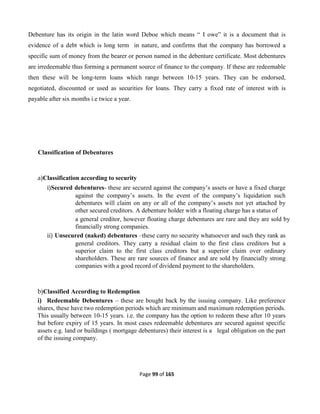 Page 99 of 165
Debenture has its origin in the latin word Deboe which means “ I owe” it is a document that is
evidence of a debt which is long term in nature, and confirms that the company has borrowed a
specific sum of money from the bearer or person named in the debenture certificate. Most debentures
are irredeemable thus forming a permanent source of finance to the company. If these are redeemable
then these will be long-term loans which range between 10-15 years. They can be endorsed,
negotiated, discounted or used as securities for loans. They carry a fixed rate of interest with is
payable after six months i.e twice a year.
Classification of Debentures
a)Classification according to security
i)Secured debentures- these are secured against the company’s assets or have a fixed charge
against the company’s assets. In the event of the company’s liquidation such
debentures will claim on any or all of the company’s assets not yet attached by
other secured creditors. A debenture holder with a floating charge has a status of
a general creditor, however floating charge debentures are rare and they are sold by
financially strong companies.
ii) Unsecured (naked) debentures –these carry no security whatsoever and such they rank as
general creditors. They carry a residual claim to the first class creditors but a
superior claim to the first class creditors but a superior claim over ordinary
shareholders. These are rare sources of finance and are sold by financially strong
companies with a good record of dividend payment to the shareholders.
b)Classified According to Redemption
i) Redeemable Debentures – these are bought back by the issuing company. Like preference
shares, these have two redemption periods which are minimum and maximum redemption periods.
This usually between 10-15 years. i.e. the company has the option to redeem these after 10 years
but before expiry of 15 years. In most cases redeemable debentures are secured against specific
assets e.g. land or buildings ( mortgage debentures) their interest is a legal obligation on the part
of the issuing company.
 
