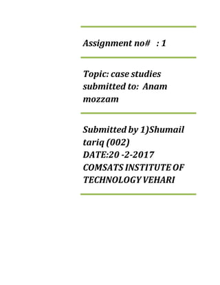 Assignment no# : 1
Topic: case studies
submitted to: Anam
mozzam
Submitted by 1)Shumail
tariq (002)
DATE:20 -2-2017
COMSATS INSTITUTEOF
TECHNOLOGYVEHARI
 