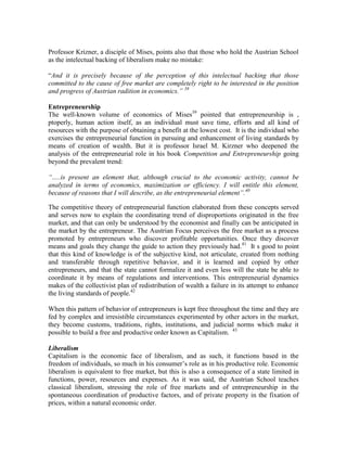 Professor Krizner, a disciple of Mises, points also that those who hold the Austrian School
as the intelectual backing of liberalism make no mistake:

“And it is precisely because of the perception of this intelectual backing that those
committed to the cause of free market are completely right to be interested in the position
and progress of Austrian radition in economics.‖ 38

Entrepreneurship
The well-known volume of economics of Mises39 pointed that entrepreneurship is ,
ptoperly, human action itself, as an individual must save time, efforts and all kind of
resources with the purpose of obtaining a benefit at the lowest cost. It is the individual who
exercises the entrepreneurial function in pursuing and enhancement of living standards by
means of creation of wealth. But it is professor Israel M. Kirzner who deepened the
analysis of the entrepreneurial role in his book Competition and Entrepreneurship going
beyond the prevalent trend:

―.....is present an element that, although crucial to the economic activity, cannot be
analyzed in terms of economics, maximization or efficiency. I will entitle this element,
because of reasons that I will describe, as the entrepreneurial element‖.40

The competitive theory of entrepreneurial function elaborated from these concepts served
and serves now to explain the coordinating trend of disproportions originated in the free
market, and that can only be understood by the economist and finally can be anticipated in
the market by the entrepreneur. The Austrian Focus perceives the free market as a process
promoted by entrepreneurs who discover profitable opportunities. Once they discover
means and goals they change the guide to action they previously had. 41 It s good to point
that this kind of knowledge is of the subjective kind, not articulate, created from nothing
and transferable through repetitive behavior, and it is learned and copied by other
entrepreneurs, and that the state cannot formalize it and even less will the state be able to
coordinate it by means of regulations and interventions. This entrepreneurial dynamics
makes of the collectivist plan of redistribution of wealth a failure in its attempt to enhance
the living standards of people.42

When this pattern of behavior of entrepreneurs is kept free throughout the time and they are
fed by complex and irresistible circumstances experimented by other actors in the market,
they become customs, traditions, rights, institutions, and judicial norms which make it
possible to build a free and productive order known as Capitalism. 43

Liberalism
Capitalism is the economic face of liberalism, and as such, it functions based in the
freedom of individuals, so much in his consumer’s role as in his productive role. Economic
liberalism is equivalent to free market, but this is also a consequence of a state limited in
functions, power, resources and expenses. As it was said, the Austrian School teaches
classical liberalism, stressing the role of free markets and of entrepreneurship in the
spontaneous coordination of productive factors, and of private property in the fixation of
prices, within a natural economic order.
 