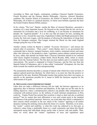 According to Marx and Engels, communism combines Classical English Economics,
French Socialism and the German Idealist Philosophy. Likewise, classical liberalism
combines The Austrian School of Economics, the School of Natural Law and Realistic
Philosophy, all of them in a political doctrine, of whose most brilliant exponent has been
the French Frederic Bastiat (XIXth century).

In his volume “The Law”, Bastiat –maybe the Marx of classical liberalism-, presented a
summary of is most important lessons. He focused on the concept that the law can be an
instrument for civilization and a lever for wellbeing, or it can become an instrument for
plunder, the “legalized plunder”. It is in this way that all respect for laws, including the
good ones is lost. Around the same time, Englishmen Cobden and Bright promoted in their
country the Anti-corn League, with the purpose of allowing the importation of cheap food
from the European continent. That League initiated the liberal era that made England
stronger going the way of free trade.

Another volume written by Bastiat is entitled ―Economic Harmonies‖, and stresses the
natural order of economics. “Paris come!”, writes Bastiat, and it is no government that
commands that to farmers, transport business, street-vendors, restaurant-owners and many
other who intervene in the productive chain. Legislators cannot enhance natural processes
by laws, rather, that attempt can hinder them. Classical Liberalism should no be confused
with Classic English Economics, (Adam Smith, David Ricardo, Mill), which so clearly
differs from the Austrian School. The first does not trust markets and it is oriented to state
interventions. The second is originated in French Fisiocracy, and the first one from the
Spanish School of Salamanca, and it is thus called “continental” (European), the line that
sticks towards free markets and free entrepreneurship.

The jusnaturalist doctrine describes a concept of natural order which laws must not harm. It
opposes judicial positivism (Kelsen), for which there is no more law than the positive or
sanctioned by the state. Realistic Philosophy teaches that realities have their own nature, as
specific as the operations possible for it, meant to fulfill the functions required for the
achievement of its goals.

4.- SOCIALISM AND ENTREPRENEUTRSHIP
Labor does not make a difference between left nor right, but between aggression or no
aggression, thus in between socialism and liberalism, as the right can use the state for its
trading objectives, where a entrepreneurial collective can plunder other entrepreneurs not
connected with political power, as the millions of small informal entrepreneurs in Peru
could be. Virgina Postrel has pointed that socialism is dead as ideal and also as political
practice44 but we sustain that such affirmation is true until certain point in the standard
clssification of the political spectrum. However, our work takes that which is substantial in
their concern which considers as the new attack of the “estatics” opposing to all market
dynamics melting the unifying criteria about the future of a society. Therefore, in its terms,
the “estatic” -control and estability- is what this work has endorsed in its first part, as
collective values bring a predictable future in a small community and about this Hayek
anticipated saying that individuals always prefer what is known, safe and estable. Then,
when we worry about the “estatic” expoliation of taxes and regulations upon
 