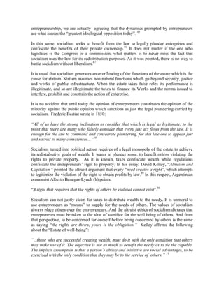 entrepreneurship, we are actually agreeing that the dynamics prompted by entrepreneurs
are what causes the “greatest ideological opposition today”. 45

In this sense, socialism seeks to benefit from the law to legally plunder enterprises and
confiscate the benefits of their private ownership.46 It does not matter if the one who
legislates is the Congress or a commission, what matters is to never miss the fact that
socialism uses the law for its redistribution purposes. As it was pointed, there is no way to
battle socialism without liberalism.47

It is usual that socialism generates an overflowing of the functions of the estate which is the
cause for statism. Statism assumes non natural functions which go beyond security, justice
and works of public infrastructure. When the estate takes false roles its performance is
illegitimate, and so are illegitimate the taxes to finance its Works and the norms issued to
interfere, prohibit and constrain the action of enterprise.

It is no accident that until today the opinion of entrepreneurs constitutes the opinion of the
minority against the public opinion which sanctions as just the legal plundering carried by
socialism. Frederic Bastiat wrote in 1850:

―All of us have the strong inclination to consider that which is legal as legitimate, to the
point that there are many who falsely consider that every just act flows from the law. It is
enough for the law to command and consecrate plundering, for this late one to appear just
and sacred to many consciences...‖48.

Socialism turned into political action requires of a legal monopoly of the estate to achieve
its redistributive goals of wealth. It wants to plunder some, to benefit others violating the
rights to private property. As it is known, taxes confiscate wealth while regulations
confiscate the entrepreneurs’ right to property. In his essay, David Kelley, “Altruism and
Capitalism‖ pointed the altruist argument that every “need creates a right”, which attempts
to legitimize the violation of the right to obtain profits by law.49 In this respect, Argentinian
economist Alberto Benegas-Lynch (h) points:

“A right that requires that the rights of others be violated cannot exist”.50

Socialism can not justly claim for taxes to distribute wealth to the needy. It is unmoral to
use entrepreneurs as “means” to supply for the needs of others. The values of socialism
always place others over the entrepreneurs. And the altruist ethics of socialism dictates that
entrepreneurs must be taken to the altar of sacrifice for the well being of others. And from
that perspective, to be concerned for oneself before being concerned by others is the same
as saying “the rights are theirs, yours is the obligation.‖ Kelley affirms the following
about the “Estate of well-being”:

―...those who are successful creating wealth, must do it with the only condition that others
may make use of it. The objective is not as much to benefit the needy as to tie the capable.
The implicit assumption is that a person‘s ability and initiative are social advantages, to be
exercised with the only condition that they may be to the service of others.‖ 51
 
