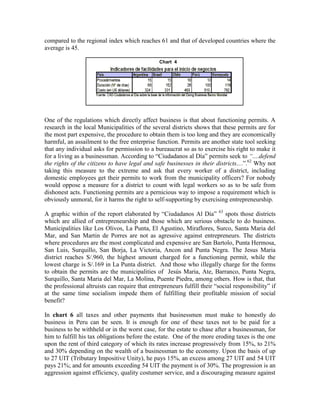 compared to the regional index which reaches 61 and that of developed countries where the
average is 45.

                                                Chart 4

                                                 C4




One of the regulations which directly affect business is that about functioning permits. A
research in the local Municipalities of the several districts shows that these permits are for
the most part expensive, the procedure to obtain them is too long and they are economically
harmful, an assailment to the free enterprise function. Permits are another state tool seeking
that any individual asks for permission to a bureaucrat so as to exercise his right to make it
for a living as a businessman. According to “Ciudadanos al Día” permits seek to ―....defend
the rights of the citizens to have legal and safe businesses in their districts....”.62 Why not
taking this measure to the extreme and ask that every worker of a district, including
domestic employees get their permits to work from the municipality officers? For nobody
would oppose a measure for a district to count with legal workers so as to be safe from
dishonest acts. Functioning permits are a pernicious way to impose a requirement which is
obviously unmoral, for it harms the right to self-supporting by exercising entrepreneurship.

A graphic within of the report elaborated by “Ciudadanos Al Día” 63 spots those districts
which are allied of entrepreneurship and those which are serious obstacle to do business.
Municipalities like Los Olivos, La Punta, El Agustino, Miraflores, Surco, Santa Maria del
Mar, and San Martin de Porres are not as agressive against entrepreneurs. The districts
where procedures are the most complicated and expensive are San Bartolo, Punta Hermosa,
San Luis, Surquillo, San Borja, La Victoria, Ancon and Punta Negra. The Jesus Maria
district reaches S/.960, the highest amount charged for a functioning permit, while the
lowest charge is S/.169 in La Punta district. And those who illegally charge for the forms
to obtain the permits are the municipalities of Jesús Maria, Ate, Barranco, Punta Negra,
Surquillo, Santa Maria del Mar, La Molina, Puente Piedra, among others. How is that, that
the professional altruists can require that entrepreneurs fulfill their “social responsibility” if
at the same time socialism impede them of fulfilling their profitable mission of social
benefit?

In chart 6 all taxes and other payments that businessmen must make to honestly do
business in Peru can be seen. It is enough for one of these taxes not to be paid for a
business to be withheld or in the worst case, for the estate to chase after a businessman, for
him to fulfill his tax obligations before the estate. One of the more eroding taxes is the one
upon the rent of third category of which its rates increase progressively from 15%, to 21%
and 30% depending on the wealth of a businessman to the economy. Upon the basis of up
to 27 UIT (Tributary Impositive Unity), he pays 15%, an excess among 27 UIT and 54 UIT
pays 21%; and for amounts exceeding 54 UIT the payment is of 30%. The progression is an
aggression against efficiency, quality costumer service, and a discouraging measure against
 
