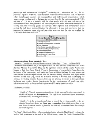 production and accumulation of capital.64 According to “Ciudadanos Al Día”, the tax
pressure65 reported by SUNAT does not show all the costs business must face, for there are
other extra-budget incomes for municipalities and independent organizations which
supervise and regulate, and in that case the pressure bore by the businessman is of 17.3%
and not of 12% as it is usually said. In other words, with this new calculation the
chastisement is real and greater to the one who produces more and better contributes to
society with the necessary goods and services. That explains that entrepreneurs avoid
paying the high taxes imposed fleeing via informality. It must not surprise us that our
economy is becoming more informal year after year, and that the rate has reached the
57.9% after Bolivia with 65.6%.66
                                                Chart 6
                                   Social Benefits That is Charged to
                                             Businessmen
                                Weekly Vacations
                                Pre and Post Pregnant Vacations
                                Paid Vacations
                                Bonifications on July & December
                                Health care Payment (Essalud)
                                Retirment Payment
                                Work and Risk insurance
                                Bonification of Labor Time
                               Elaboration: ILE



More aggressions: Some plundering laws
Law 6634 “Creating the National Foundation of Archeology‖. Date: 13 of June 1929
Since the issuance of this law, a real agony started for Julio Zavaleta Flores and Rosa Maria
Zavaleta Alvarez de Zavaleta. They are the legitimate owners of the Machu Picchu ruins
located in their farm Santa Rita de Q’ente in the province of Urubamba in Cusco. From the
beginning of the past century until today, the State prohibited by laws, decrees, norms, and
also actions by estate organizations, that the Zavaleta family exercises their rights to do
business in the Inca City, while the National Institute of Culture does it charging the
entrance to visiting tourists. Besides, they are not allowed to invest in the agricultural
landscape nor receive foreign investments for the constructions of hotels and other
infrastructure works in the area of their property of 22,000 acres of extension.

The 6634 Law states:

       ―Article 1º- Historic monuments in existence in the national territory previously to
       the Vice-Kingdom are State property. The right to the nation over those monuments
       is unapplicable and non-prescriptible.‖

       ―Article 5º- If the archaeological sites to which the previous articles refer are
       situated in private fields, the State may expropriate those fields according to the
       law, in the extension needed to preserve the sites and so as to facilitate the scientific
       research required.‖

The State’s illegitimate history of appropriation begins when the Nadal family registers the
land of their possession at the end of the XIXth century, once the Public Records Office
 