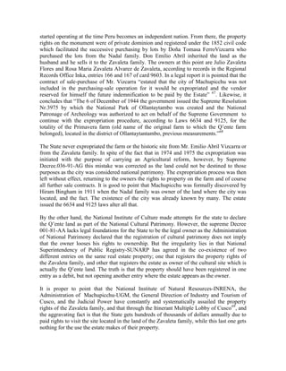 started operating at the time Peru becomes an independent nation. From there, the property
rights on the monument were of private dominion and registered under the 1852 civil code
which facilitated the successive purchasing by lots by Doña Tomasa FerroVizcarra who
purchased the lots from the Nadal family. Don Emilio Abril inherited the land as the
husband and he sells it to the Zavaleta family. The owners at this point are Julio Zavaleta
Flores and Rosa Maria Zavaleta Alvarez de Zavaleta, according to records in the Regional
Records Office Inka, entries 166 and 167 of card 9603. In a legal report it is pointed that the
contract of sale-purchase of Mr. Vizcarra “estated that the city of Machupicchu was not
included in the purchasing-sale operation for it would be expropriated and the vendor
reserved for himself the future indemnification to be paid by the Estate” 67. Likewise, it
concludes that “The 6 of December of 1944 the government issued the Supreme Resolution
Nr.3975 by which the National Park of Ollantaytambo was created and the National
Patronage of Archeology was authorized to act on behalf of the Supreme Government to
continue with the expropriation procedure, according to Laws 6634 and 9125, for the
totality of the Primavera farm (old name of the original farm to which the Q’ente farm
belonged), located in the district of Ollantaytantambo, previous measurements.”68

The State never expropriated the farm or the historic site from Mr. Emilio Abril Vizcarra or
from the Zavaleta family. In spite of the fact that in 1974 and 1975 the expropriation was
initiated with the purpose of carrying an Agricultural reform, however, by Supreme
Decree.036-91-AG this mistake was corrected as the land could not be destined to those
purposes as the city was considered national patrimony. The expropriation process was then
left without effect, returning to the owners the rights to property on the farm and of course
all further sale contracts. It is good to point that Machupicchu was formally discovered by
Hiram Bingham in 1911 when the Nadal family was owner of the land where the city was
located, and the fact. The existence of the city was already known by many. The estate
issued the 6634 and 9125 laws alter all that.

By the other hand, the National Institute of Culture made attempts for the state to declare
the Q’ente land as part of the National Cultural Patrimony. However, the supreme Decree
001-81-AA lacks legal foundations for the State to be the legal owner as the Administration
of National Patrimony declared that the registration of cultural patrimony does not imply
that the owner looses his rights to ownership. But the irregularity lies in that National
Superintendency of Public Registry-SUNARP has agreed in the co-existence of two
different entries on the same real estate property; one that registers the property rights of
the Zavaleta family, and other that registers the estate as owner of the cultural site which is
actually the Q’ente land. The truth is that the property should have been registered in one
entry as a debit, but not opening another entry where the estate appears as the owner.

It is proper to point that the National Institute of Natural Resources-INRENA, the
Administration of Machupicchu-UGM, the General Direction of Industry and Tourism of
Cusco, and the Judicial Power have constantly and systematically assailed the property
rights of the Zavaleta family, and that through the Itinerant Multiple Lobby of Cusco 69, and
the aggravating fact is that the State gets hundreds of thousands of dollars annually due to
paid rights to visit the site located in the land of the Zavaleta family, while this last one gets
nothing for the use the estate makes of their property.
 
