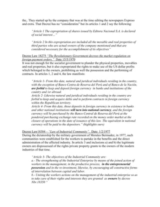 the,. They started up by the company that was at the time editing the newspapers Expreso
and extra. That Decree has no “consideratins” but its articles 1 and 2 say the following:

       ―Article 1 The expropriation of shares issued by Editora Nacional S.A. is declared
       of social interest…‖

       ―Article 2 In this expropriation are included all the movable and real properties of
       third parties who are actual owners of the company mentioned and that are
       considered necessary for the accomplishment of its objectives‖

Decree Law 18275 ―The Revolutionary Government decrees the market regulation on
foreign payment orders.‖ Date 15/5/1970
It was not enough for the socialist government to plunder the physical properties, movables
and real properties, but it also expropriated the rights to make use of the US dollar profits
which belonged to the owners, prohibiting as well the possession and the performing of
contracts. In articles 1, 2 and 4, the law manifests:

       ―Article 1- From this date, natural and juridical individuals residing in the country,
       with the exception of Banco Centra de Reserva del Perú and of Banco de la Nación,
       are forbid to keep and deposit foreign currency in banks and institutions of the
       country and /or abroad.
       Article 2- Likewise natural and juridical individuals residing in the country are
       forbid to keep and acquire debts and to perform contracts in foreign currency
       within the Republican territory.
       Article 4- From this date, those deposits in foreign currency in existence in banks
       and other national institutions will turn into national currency, and the foreign
       currency will be purchased by the Banco Central de Reserva del Perú at the
       pondered purchasing exchange rate recorded en the money order market at the
       closure of operations in the date of issuance of this law. The equivalent in national
       currency will be paid to the depositors.‖ (highlights ours)

Decree Law18384 – ―Law of Industrial Community‖. Date: 1/2/1977
During the dictatorship by the military government of Morales Bermudez, in 1977, such
communities were established for the workers to partake in the benefits and the direct
administration of the affected industry. In article 3 and inclusions a) and b) the legitimate
owners are dispossessed of the rights private property grants to the owners of the modern
industries of that time.

       ―Article 3- The objectives of the Industrial Community are:
       a.- The strengthening of the Industrial Enterprise by means of the joined action of
       workers in the management, in the productive process, in the entrepreneurial
       possession and in the re-investment, likewise, by encouraging all constructive forms
       of interrelation between capital and labor.
       b.- Uniting the workers actions on the management of the industrial enterprise so as
       to take care of their rights and interests they are granted as owners by decree
       Nbr.18350 ―
 