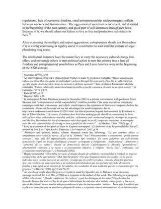 regulations, lack of economic freedom, small entrepreneurship, and permanent conflicts
between workers and businessmen. The aggression of socialism is not recent, and it started
in the beginning of the past century, and good part of still continues through new laws.
Because of it, we should admit our failure to live as free and productive individuals in
Peru.81

Alter examining the multiple and unjust aggressions, entrepreneurs should ask themselves
if it is worthy continuing in legality and if it is not better to wait until the climate of legal
plundering may cease.

The intellectual initiators have the master key to carry the necessary cultural change into
effect, and encourage others to start political action to turn the country into a land of
freedom and entrepreneurial possibilities as Peru and Latin America were in the beginning
of the XXth century.
1
  Stockman (1977), p.98
2
  An interpretation of Hayek’s philosophical Politics is made by professor Cubeddu: “Hayek understands
values are those that can guide an individual‘s actions through the main part of his life as different from
specific goals which may determine his actions in definite moments”, thus, professor Raimondo Cubeddu
concludes ―Values, abstractly understood make possible a pacific existence of order in an open society‖, in
Cubeddu (1997), p.279.
3
  Rand (1985), p.19
4
  Hayek (1990), p.50.
5
  In that respect, Milton Friedman pointed in December 2003 in a private conversation with professor Mark
Skousen that “entrepreneurial social responsibility” could be possible if the same executives could carry
campaigns with their own money and which could improve the reputation of their own companies before the
community. However, he could not see the advantages for small companies. See in
http://www.mskousen.com/sknews-031201.html. An ethical position beyond that sustained by Friedman is
that of Tibor Machan: ―Of course, Friedman does hold that making profit should be constrained by basic
rules of free trade and ordinary morality and law –of honesty and contractual integrity, the right to property,
and the like. But within this set of elementary rules that apply to us all, corporate executives or managers
have the sole responsibility of striving to turn a profit for the owners‖ in Machan, Tibor (2002), pp.13.
6
  Read an extension of this point of view in Expreso newspaper, “El Síndrome de la Responsabilidad Social”,
written by José Luis Tapia Rocha, Thursday 13 of march of 2003, p.18
7
   Professor and political analyst Alberto Mansueti wrote the following: ―Lo que tenemos ahora es
simplemente otra vuelta de tuerca. ¿Cuál es la ―fórmula‖ hoy? Neocomunismo, o comunismo ―políticamente
correcto‖, más allá del impresentable comunismo tipo soviético. En otras palabras: un colectivismo
actualizado según las modas ideológicas actuales: ecologismo e indigenismo ―multicultural‖; feminismo y
―derechos de los niños‖; ilusión de democracia directa (―participativa‖); filosofía ―posmoderna‖,
abiertamente contraria a la razón y al pensamiento objetivo; y religión ―Nueva Era‖, combinada con
cristianismo reinterpretado.”, in Mansueti (2002)
8
  Hayek sustains that ―El hombre no viene al mundo dotado de sabiduría, racionalidad y bondad: es preciso
enseñarselas, debe aprenderlas‖. But later he points: “Eso que llamamos mente no es algo con lo que el
individuo nace --como nace con un cerebro—ni algo que el cerebro produce, sino una dotación genética
(p.e., un cerebro con una estructura y un volumen determinados) que nos permite aprender de nuestra
familia, y más tarde en el entorno de los adultos, los resultados de una tradición que no se transmiten por vía
genetica‖ in Hayek (1990), pp.55 and 56-57.
9
  An enriching tought about the power of myths is made by Spanish Luis A. Balcarce in an electronic
message received the 4 of May of 2004 as a response to the author of this work. The following is a paragraph
of this reflextions: ―¿Dónde comienzan ‗los valores‘ y qué los distingue de los mitos? Guy Sorman ha
llamado la atención sobre el hecho de que el liberalismo ha sido muy descuidado con respecto a los mitos,
que en Occidente, tienen mucha más preponderancia que los tan mentados ‗valores‘. Sería muy fructífero que
explicaras cómo fue que en una tierra plagada de mitos y religiones como Latinoamérica, el socialismo haya
 