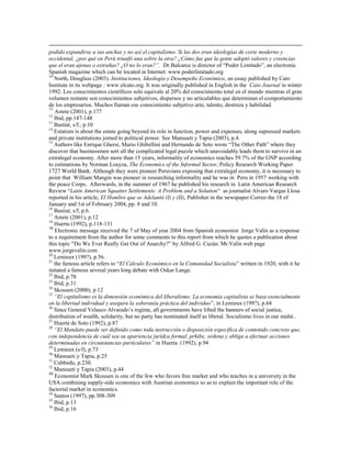 podido expandirse a sus anchas y no así el capitalismo. Si las dos eran ideologías de corte moderno y
occidental, ¿por qué en Perú triunfó una sobre la otra? ¿Cómo fue que la gente adoptó valores y creencias
que el eran ajenas o extrañas? ¿O no lo eran?‖. Dr.Balcarce is director of “Poder Limitado”, an electronic
Spanish magazine which can be located in Internet: www.poderlimitado.org
10
   North, Douglass (2003). Instituciones, Ideología y Desempeño Económico, an essay published by Cato
Institute in its webpage : www.elcato.org. It was originally published in English in the Cato Journal in winter
1992. Los conocimientos científicos solo equivale al 20% del conocimiento total en el mundo mientras el gran
volumen restante son conocimientos subjetivos, dispersos y no articulables que determinan el comportamiento
de los empresarios. Muchos llaman ese conocimiento subjetivo arte, talento, destreza y habilidad.
11
   Astete (2001), p.177
12
   Ibid, pp.147-148
13
   Bastiat, s/f., p.10
14
   Estatism is about the estate going beyond its role in function, power and expenses, along supressed markets
and private institutions joined to political power. See Mansueti y Tapia (2003), p.4.
15
   Authors like Enrique Ghersi, Mario Ghibellini and Hernando de Soto wrote “The Other Path” where they
discover that businessmen sort all the complicated legal puzzle which unavoidably leads them to survive in an
extralegal economy. After more than 15 years, informality of economics reaches 59.7% of the GNP according
to estimations by Norman Loayza, The Economics of the Informal Sector, Policy Research Working Paper
1727 World Bank. Although they were pioneer Peruvians exposing that extralegal economy, it is necessary to
point that William Mangin was pioneer in researching informality and he was in Peru in 1957 working with
the peace Corps. Afterwards, in the summer of 1967 he published his research in Latin American Research
Review “Latin American Squatter Settlements: A Problem and a Solution“ as journalist Alvaro Vargas Llosa
reported in his article, El Hombre que se Adelantó (I) y (II), Publisher in the newspaper Correo the 18 of
January and 1st of February 2004, pp. 8 and 10.
16
   Bastiat, s/f, p.6.
17
   Astete (2001), p.12
18
   Huerta (1992), p.118-131
19
   Electronic message received the 7 of May of year 2004 from Spanish economist Jorge Valín as a response
to a requirement from the author for some comments to this report from which he quotes a publication about
this topic “Do We Ever Really Get Out of Anarchy?” by Alfred G. Cuzán. Mr.Valín web page
www.jorgevalin.com
20
   Lemieux (199?), p.56.
21
   the famous article refers to “El Cálculo Económico en la Comunidad Socialista” written in 1920, with it he
initated a famous sevreal years long debate with Oskar Lange.
22
   Ibid, p.78
23
   Ibid, p.31
24
   Skousen (2000), p.12
25
   ―El capitalismo es la dimensión económica del liberalismo. La economía capitalista se basa esencialmente
en la libertad individual y asegura la soberanía práctica del individuo”, in Lemieux (199?), p.64
26
   Since General Velasco Alvarado’s regime, all governments have lifted the banners of social justice,
distribution of wealth, solidarity, but no party has nominated itself as liberal. Socialismo lives in our midst..
27
   Huerta de Soto (1992), p.87
28
   ―El Mandato puede ser definido como toda instrucción o disposición específica de contenido concreto que,
con independencia de cuál sea su apariencia jurídca formal, prhibe, ordena y obliga a efectuar acciones
determinadas en circunstancias particulares‖ in Huerta (1992), p.94
29
   Lemieux (s/f), p.73
30
   Mansueti y Tapia, p.25
31
   Cubbedu, p.230.
32
   Mansueti y Tapia (2003), p.44
33
   Economist Mark Skousen is one of the few who favors free market and who teaches in a university in the
USA combining supply-side economics with Austrian economics so as to explain the important role of the
factorial market in economics.
34
   Santos (1997), pp.308-309
35
   Ibid, p.13
36
   Ibid, p.16
 