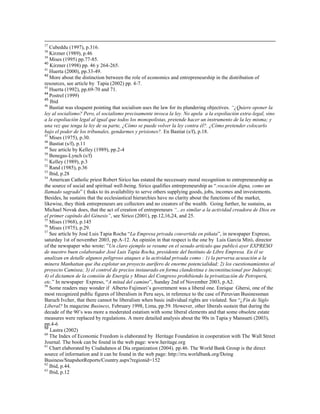 37
   Cubeddu (1997), p.316.
38
   Kirzner (1989), p.46
39
   Mises (1995) pp.77-85.
40
   Kirzner (1998) pp. 46 y 264-265.
41
   Huerta (2000), pp.33-49.
42
   More about the distinction between the role of economics and entrepreneurship in the distribution of
resources, see article by Tapia (2002) pp. 4-7.
43
   Huerta (1992), pp.69-70 and 71.
44
   Postrel (1999)
45
   Ibid
46
   Bastiat was eloquent pointing that socialism uses the law for its plundering objectives. ―¿Quiere oponer la
ley al socialismo? Pero, el socialismo precisamente invoca la ley. No apela a la expoliación extra-legal, sino
a la expoliación legal al igual que todos los monopolistas, pretende hacer un instrumento de la ley misma; y
una vez que tenga la ley de su parte, ¿Cómo se puede volver la ley contra él?. ¿Cómo pretender colocarlo
bajo el poder de los tribunales, gendarmes y prisiones?. En Bastiat (s/f), p.18.
47
   Mises (1975), p.30.
48
   Bastiat (s/f), p.11
49
   See article by Kelley (1989), pp.2-4
50
   Benegas-Lynch (s/f)
51
   Kelley (1989), p.3
52
   Rand (1985), p.36
53
   Ibid, p.28
54
   American Catholic priest Robert Sirico has estated the neccessary moral recognition to entrepreneurship as
the source of social and spiritual well-being. Sirico qualifies entrepreneurship as “.vocación digna, como un
llamado sagrado” ( thaks to its availability to serve others supplying goods, jobs, incomes and investements.
Besides, he sustains that the ecclesiastical hierarchies have no clarity about the functions of the market,
likewise, they think entrepreneurs are collectors and no creators of the wealth. Going further, he sustains, as
Michael Novak does, that the act of creation of entrepreneurs ―...es similar a la actividad creadora de Dios en
el primer capítulo del Génesis‖, see Sirico (2001), pp.12,16,24, and 25.
55
   Mises (1968), p.145
56
   Mises (1975), p.29.
57
   See article by José Luis Tapia Rocha “La Empresa privada convertida en piñata”, in newspaper Expreso,
saturday 1st of november 2003, pp.A-12. An opinión in that respect is the one by Luis García Miró, director
of the newspaper who wrote: ”Un claro ejemplo se resume en el sesudo artículo que publicó ayer EXPRESO
de nuestro buen colaborador José Luis Tapia Rocha, presidente del Instituto de Libre Empresa. En él se
analizan en detalle algunos peligroso ataques a la actividad privada como : 1) la perversa acusación a la
minera Manhattan que iba explotar un proyecto aurífero de enorme potencialidad; 2) los cuestionamientos al
proyecto Camisea; 3) el control de precios instaurado en forma clandestina e inconstitucional por Indecopi;
4) el dictamen de la comsión de Energía y Minas del Congreso prohibiendo la privatización de Petroperú,
etc.” In newspaper Expreso, “A mitad del camino”, Sunday 2nd of November 2003, p.A2.
58
   Some readers may wonder if Alberto Fujimori’s government was a liberal one. Enrique Ghersi, one of the
most recognized public figures of liberalism in Peru says, in reference to the case of Peruvian Businessman
Baruch Ivcher, that there cannot be liberalism when basic individual rights are violated. See “¿Fin de Siglo
Liberal? In magazine Business, February 1998, Lima, pp.59. However, other liberals sustain that during the
decade of the 90’s was more a moderated estatism with some liberal elements and that some obsolete estate
measures were replaced by regulations. A more detailed analysis about the 90s in Tapia y Mansueti (2003),
pp.4-6
59
   Lastra (2002)
60
   The Index of Economic Freedom is elaborated by Heritage Foundation in cooperation with The Wall Street
Journal. The book can be found in the web page: www.heritage.org
61
   Chart elaborated by Ciudadanos al Dia organization (2004), pp.46. The World Bank Group is the direct
source of information and it can be found in the web page: http://rru.worldbank.org/Doing
Business/SnapshotReports/Country.aspx?regionid=152
62
   Ibid, p.44.
63
   Ibid, p.12
 