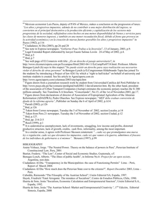 64
   Mexican economist Luis Pazos, deputy of PAN of Mexico, makes a conclusion on the progression of taxes:
―Los altos y progresivos impuestos, además de no contribuir a una mejor distribución del ingreso, se
convierten en el principal desincentivo a la producción eficiente y capitalización de los sectores más
progresistas de la sociedad, reflejándose estos hechos en una menor disponibilidad de bienes y servicios para
las clases de menores ingresos, y también en una menor recaudación fiscal, debido al freno que provoca en
la actividad económica y en la creación de nuevas fuentes gravables los altos y progresivos impuestos” in
Pazos (1982), p.116
65
   Ciudadanos Al Día (2003), pp.26 and 28
66
   See note in Expreso newspaper, “Gobierno Pone Trabas a la Inversión”, 13 of January, 2003, p.9.
67
   Legal Extended Report elaborated by lawyer Fausto Salinas Lovón 24 of May of 2002, p.4.
68
   Ibid, p.5
69
   Ibid, p.7
70
   See web page of El Comercio with title: ¿Es un derecho el pasaje universitario?, in
http.//www.elcomercioperu.com.pe/Eccampus/Html/2003-04-11/EcCampPor0718.html. Professor Alberto
Benegas-Lynch (h) says in this respect:”No puede existir un derecho para cuya realización sea necesarios
violar el derecho de otras personas” in Benegas-Lynch (s/f).Congressman Hildebrando Tapia has joined To
the students’by introducing a Project of law 4261 by which a “right to half.ticket” on behalf of university and
institute students is created. See his article in Agenciaperu.com en
http://www.agenciaperu.com/columnas/2003/ene/tapia.htm
71
   Figure drawn from a journalism research work by student from Universidad Católica del Perú Publisher in
http://www.pucp.edu.pe/fac/comunic/perdigital/trab2002-1/david/anterior.htm. By the other hand, president
of the association of Urban Transport Companies (Asetup) estimates the economic perjury reaches the S/.300
millions annually. See Translima S.A brochure. “Concertando”, No.15, of the 1st of November,2003, pp.17.
72
   Figure drawn from declarations of director of Association of Expropriated Agricultors of the Ahrarian
Reformation (ADAEPRA), Pedro Olaechea. See Expreso newspaper, “MEF debe evaluar conversión de
deuda de la reforma agraria‖, Publisher on Sunday the 6 of April of 2002, p.A14.
73
   Parodi (2002), p.126
74
   Ibid, p.126
75
    Taken from Correo newspaper, Tuesday the 5 of November of 2002, section Locales, p.14
76
    Taken from Peru 21 newspaper, Tuesday the 5 of November of 2002, section Ciudad, p.12
77
   Ibid, p.127.
78
   Ibid, pp. 214-215
79
   Reed (1999), p.1
80
   It is understtod as unemployment, lack of investments, smuggling, low income and profits, distorted
productive structure, lack of growth, credits, cash flow, informality, among the most important.
81
   In a similar sense, it agrees with Professor Skousen estatement:―...cada vez que promulgamos una nueva
ley o regulación, cada vez que elevamos los impuestos, cada vez que vamos a la guerra, admitimos el fracaso
de los individuos de gobernarse a sí mismos‖. Skousen (1997), p.99

BIBLIOGRAPHY
Astete Virhuez, Jorge. “The Neutral Power. Theory on the balance of powers in Peru”, Peruvian Institute of
    Constitucional Law, Peru, 2001
Bastiat, Frederic. “The Law”, Center of Social and Economic Studies, Guatemala, s/f.
Benegas-Lynch, Alberto. “The illnes of public health”, in Informe No.6: Project for an open society,
    Argentina, non-date.
Ciudadanos Al Día. “Transparency in the Municipalities: the case of Functioning Permits” Lima – Perú,
    Report of March 2004.
Ciudadanos Al Día.“How much does the Peruvian State cost to the citizens?”, Report December 2003, Lima –
    Perú.
Cubeddu, Raimondo.“The Filosophy of the Austrian School”, Unión Editorial SA, España, 1997.
Hayek, Friedrich.“Fatal Arrogante. The mistakes of Socialism”, Centro de Estudios Públicos, Chile, 1990.
Huerta de Soto, Jesús.“Socialism, Economic Calculation and Entrepreneurial function”, Unión Editorial S.A.,
    España, 1992.
Huerta de Soto, Jesús.“The Austrian School: Market and Entrepreneurial Creativity‖, 1era Edición, Editorial
    Síntesis, España, 2000
 