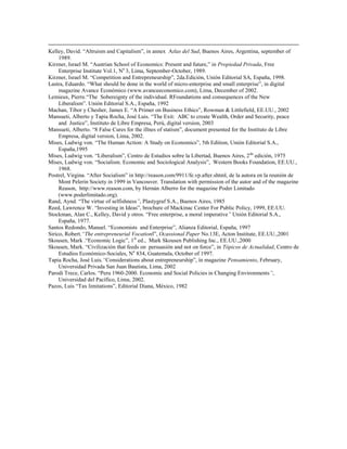 Kelley, David. “Altruism and Capitalism”, in annex Atlas del Sud, Buenos Aires, Argentina, september of
     1989.
Kirzner, Israel M. “Austrian School of Economics: Present and future,” in Propiedad Privada, Free
     Enterprise Institute Vol.1, No 3, Lima, September-October, 1989.
Kirzner, Israel M. “Competition and Entrepreneurship”, 2da.Edición, Unión Editorial SA, España, 1998.
Lastra, Eduardo. “What should be done in the world of micro-enterprise and small enterprise”, in digital
     magazine Avance Económico (www.avanceeconomico.com), Lima, December of 2002.
Lemieux, Pierre.“The Sobereignty of the individual. RFoundations and consequences of the New
     Liberalism”. Unión Editorial S.A., España, 1992
Machan, Tibor y Chesher, James E. “A Primer on Business Ethics”, Rowman & Littlefield, EE.UU., 2002
Mansueti, Alberto y Tapia Rocha, José Luis. “The Exit: ABC to create Wealth, Order and Security, peace
     and Justice”, Instituto de Libre Empresa, Perú, digital version, 2003
Mansueti, Alberto. “8 False Cures for the illnes of statism”, document presented for the Instituto de Libre
     Empresa, digital version, Lima, 2002.
Mises, Ludwig von. “The Human Action: A Study on Economics”, 5th Edition, Unión Editorial S.A.,
     España,1995
Mises, Ludwig von. “Liberalism”, Centro de Estudios sobre la Libertad, Buenos Aires, 2 da edición, 1975
Mises, Ludwig von. “Socialism. Economic and Sociological Analysis”, Western Books Foundation, EE.UU.,
     1968.
Postrel, Virgina. “After Socialism” in http://reason.com/9911/fe.vp.after.shtml, de la autora en la reunión de
     Mont Pelerin Society in 1999 in Vancouver. Translation with permission of the autor and of the magazine
     Reason, http://www.reason.com, by Hernán Alberro for the magazine Poder Limitado
     (www.poderlimitado.org).
Rand, Aynd. “The virtue of selfishness‖, Plastygraf S.A., Buenos Aires, 1985
Reed, Lawrence W. “Investing in Ideas”, brochure of Mackinac Center For Public Policy, 1999, EE.UU.
Stockman, Alan C., Kelley, David y otros. “Free enterprise, a moral imperative‖ Unión Editorial S.A.,
     España, 1977.
Santos Redondo, Manuel. “Economists and Enterprise”, Alianza Editorial, España, 1997
Sirico, Robert.―The entrepreneurial Vocationl”, Ocassional Paper No.13E, Acton Institute, EE.UU.,2001
Skousen, Mark .“Economic Logic”, 1st ed., Mark Skousen Publishing Inc., EE.UU.,2000
Skousen, Mark. “Civilización that feeds on persuasión and not on force”, in Tópicos de Actualidad, Centro de
     Estudios Económico-Sociales, No 834, Guatemala, October of 1997.
Tapia Rocha, José Luis.―Considerations about entrepreneurship”, ín magazine Pensamiento, February,
     Universidad Privada San Juan Bautista, Lima, 2002
Parodi Trece, Carlos. “Peru 1960-2000. Economic and Social Policies in Changing Environments‖,
     Universidad del Pacífico, Lima, 2002.
Pazos, Luis “Tax limitations”, Editorial Diana, México, 1982
 