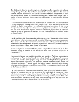 The third step is about the laws flowing from political power. The pretension is to enhance
reality through laws, but the results are precisely the opposite. They are the cause to
conflicts between entrepreneurs and workers, informal and formal entrepreneurs, it turns
into legal action the plunder of wealth generated by productive individuals and the whole of
society is harmed with more violence, poverty and injustice. In this respect Dr. Virhuez
points:

“It is true however, that every new law is an obstacle to economic and civil freedom of the
citizens. Laws do not enhance reality, they worsen it. They mean one more procedure, an
obstacle to display my freedom, a new obstacle, more and more thorns in the way, a
deceitful shortcut. The only ones who obtain a benefit from more and more laws and rules
are the estate bureaucracy, regional and local and those professionals in confusion,
lawyers, architects, engineers, accountants, etc. who live either legally or illegally thanks
to those obstacles.‖ 12


Hayek manifested that for an extended order to evolve, very abstract and general norms
inspired in non-tribal societies are needed, so that individuals can pursue concrete purposes.
As it comes out, the “law” of societies where collective values prevails becomes an
instrument of power to plunder the profits of productive individuals, business companies
among them. Frederic Bastiat wrote in 1850 the following:

“Thus, when plunder is organized by law for the benefit of those who dictate it, all those
plundered aspire to partake in the making of those laws, by means of pacific or
revolutionary.” 13

Pioneer works became interested in researching how state laws 14 affected entrepreneurial
performance in Peru creating behind it a whole illegal or “underground” economic
system15, far from the moral purpose every law must, according to Bastiat, uphold, and
which must irganize collectively the individual right of legitimate defense against the
plunder of a collective.16 But the truth is that in Peru, laws are born from political power
with value content (jusnatural), and from there, all kind of consequences can be observed,
as Dr. Astete describes it:

―As every right is born from the political womb, the whole of society is pending on politics:
whether in permanent anxiety with respect of their individual or commercial rights,
whether to obtain an advantage. It is not known whether they will be preserved, violated or
diminished for such or such ideological faction assuming political power. When what
worries citizens is not anxiety, but any labor, trade or corporate issue, they also know that
running to the estate (political power) they can get their laws‖ 17
 