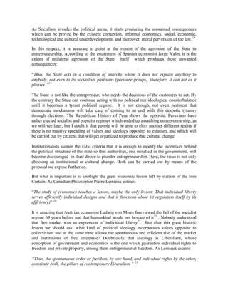 As Socialism invades the political arena, it starts producing the unwanted consequences
which can be proved by the existent corruption, informal economics, social, economic,
technological and cultural underdevelopment, and moreover, moral perversion of the law.18

In this respect, it is accurate to point at the reason of the agression of the State to
entrepreneurship. According to the estatement of Spanish economist Jorge Valin, it is the
axiom of unilateral agression of the State itself which produces those unwanted
consequences:

“Thus, the State acts in a condition of anarchy where it does not explain anything to
anybody, not even to its sociaslists partisans (pressure groups), therefore, it can act as it
pleases.‖19

The State is not like the entrepreneur, who needs the decisions of the customers to act. By
the contrary the State can continue acting with no political nor ideological counterbalance
until it becomes a tyrant political regime. It is not enough, not even pertinent that
democratic mechansms will take care of coming to an end with this despotic tyranny
through elections. The Republican History of Peru shows the opposite. Peruvians have
rather elected socialist and populist regimes which ended up assaulting entrepreneurship, as
we will see later, but I doubt it that people will be able to elect another different reality if
there is no massive spreading of values and ideology opposite to estatism, and which will
be carried out by citizens that will get organized to produce that cultural change.

Institutionalists sustain the valid criteria that it is enough to modify the incentives behind
the political structure of the state so that authorities, one installed in the government, will
become discouraged in their desire to plunder entrepreneurship. Here, the issue is not only
choosing an institutional or cultural change. Both can be carried out by means of the
proposal we expose further on.

But what is important is to spotlight the great economic lesson left by statism of the Iron
Curtain. As Canadian Philosopher Pierre Lemieux estates:

“The study of economics teaches a lesson, maybe the only lesson: That individual liberty
serves efficiently individual designs and that it functions alone (it regulatess itself by its
efficiency)” 20

It is amazing that Austrian economist Ludwig von Mises foreviewed the fall of the socialist
regime 69 years before and that humankind would not beware of it21 . Nobody understood
that free market was an expression of individual liberty22. But alter this great historic
lesson we should ask, what kind of political ideology incorporates values opposite to
collectivism and at the same time allows the spontaneous and efficient rise of the market
and institutions of free enterprise? Doubtlessly that ideology is Liberalism, whose
conception of government and economics is the one which guaranties individual rights to
freedom and private property, among them entrepreneurial freedom. As Lemieux estates:

―Thus, the spontaneous order or freedom, by one hand, and individual rights by the other,
constitute both, the pillars of contemporary Liberalism.‖ 23
 